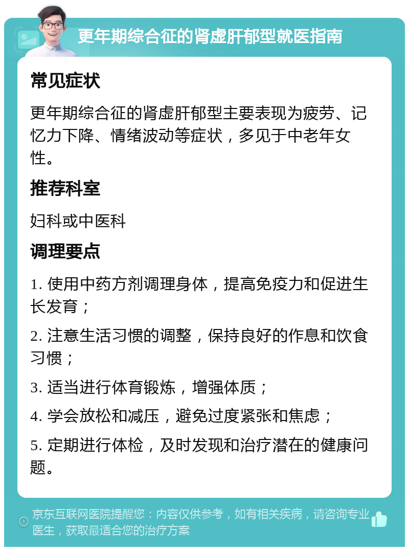 更年期综合征的肾虚肝郁型就医指南 常见症状 更年期综合征的肾虚肝郁型主要表现为疲劳、记忆力下降、情绪波动等症状，多见于中老年女性。 推荐科室 妇科或中医科 调理要点 1. 使用中药方剂调理身体，提高免疫力和促进生长发育； 2. 注意生活习惯的调整，保持良好的作息和饮食习惯； 3. 适当进行体育锻炼，增强体质； 4. 学会放松和减压，避免过度紧张和焦虑； 5. 定期进行体检，及时发现和治疗潜在的健康问题。