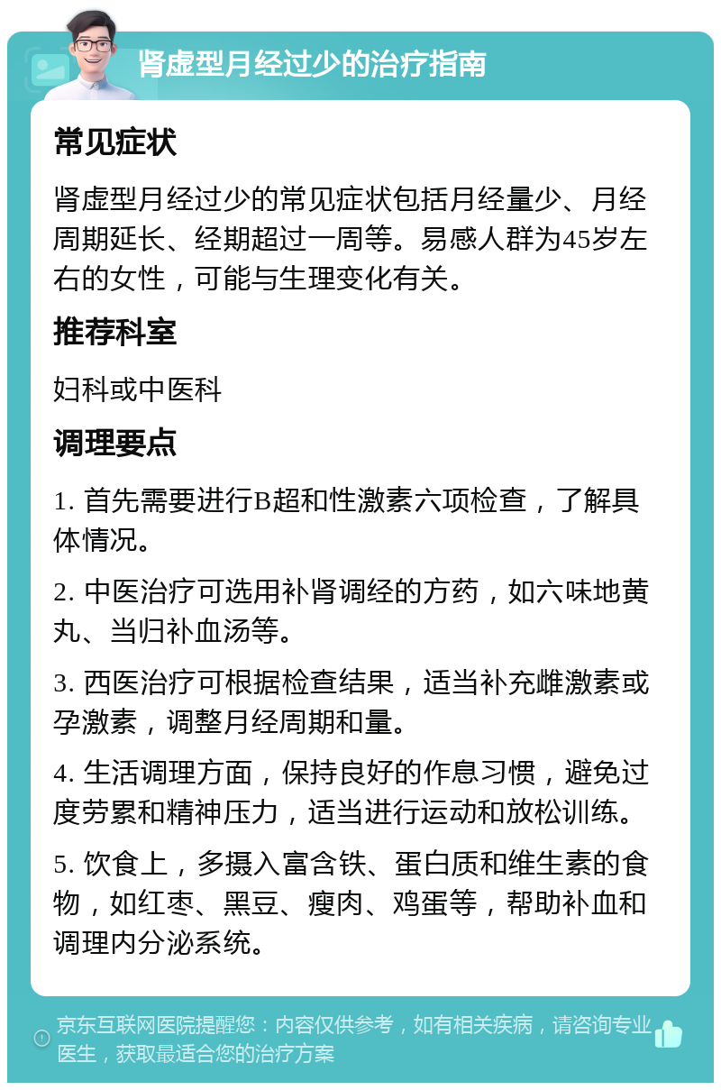 肾虚型月经过少的治疗指南 常见症状 肾虚型月经过少的常见症状包括月经量少、月经周期延长、经期超过一周等。易感人群为45岁左右的女性，可能与生理变化有关。 推荐科室 妇科或中医科 调理要点 1. 首先需要进行B超和性激素六项检查，了解具体情况。 2. 中医治疗可选用补肾调经的方药，如六味地黄丸、当归补血汤等。 3. 西医治疗可根据检查结果，适当补充雌激素或孕激素，调整月经周期和量。 4. 生活调理方面，保持良好的作息习惯，避免过度劳累和精神压力，适当进行运动和放松训练。 5. 饮食上，多摄入富含铁、蛋白质和维生素的食物，如红枣、黑豆、瘦肉、鸡蛋等，帮助补血和调理内分泌系统。