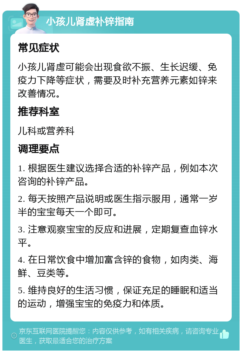 小孩儿肾虚补锌指南 常见症状 小孩儿肾虚可能会出现食欲不振、生长迟缓、免疫力下降等症状，需要及时补充营养元素如锌来改善情况。 推荐科室 儿科或营养科 调理要点 1. 根据医生建议选择合适的补锌产品，例如本次咨询的补锌产品。 2. 每天按照产品说明或医生指示服用，通常一岁半的宝宝每天一个即可。 3. 注意观察宝宝的反应和进展，定期复查血锌水平。 4. 在日常饮食中增加富含锌的食物，如肉类、海鲜、豆类等。 5. 维持良好的生活习惯，保证充足的睡眠和适当的运动，增强宝宝的免疫力和体质。