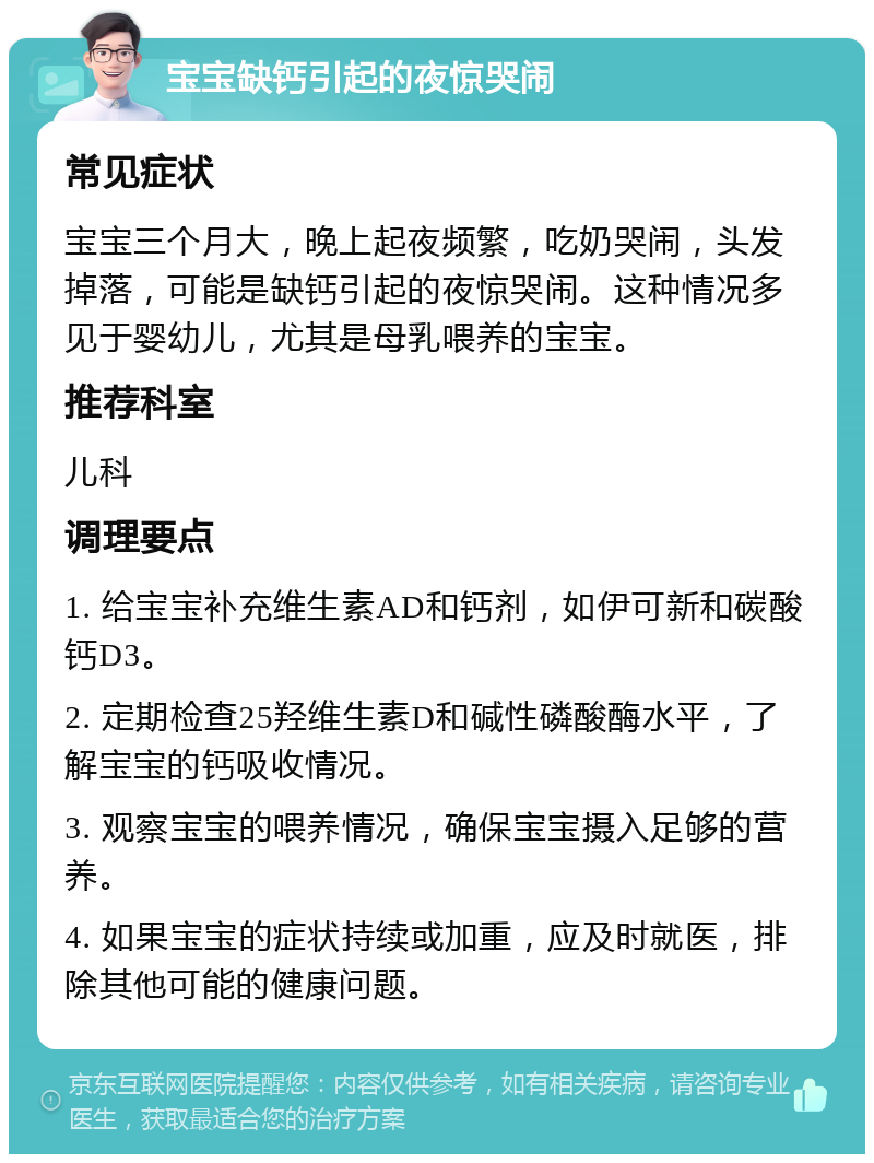 宝宝缺钙引起的夜惊哭闹 常见症状 宝宝三个月大，晚上起夜频繁，吃奶哭闹，头发掉落，可能是缺钙引起的夜惊哭闹。这种情况多见于婴幼儿，尤其是母乳喂养的宝宝。 推荐科室 儿科 调理要点 1. 给宝宝补充维生素AD和钙剂，如伊可新和碳酸钙D3。 2. 定期检查25羟维生素D和碱性磷酸酶水平，了解宝宝的钙吸收情况。 3. 观察宝宝的喂养情况，确保宝宝摄入足够的营养。 4. 如果宝宝的症状持续或加重，应及时就医，排除其他可能的健康问题。