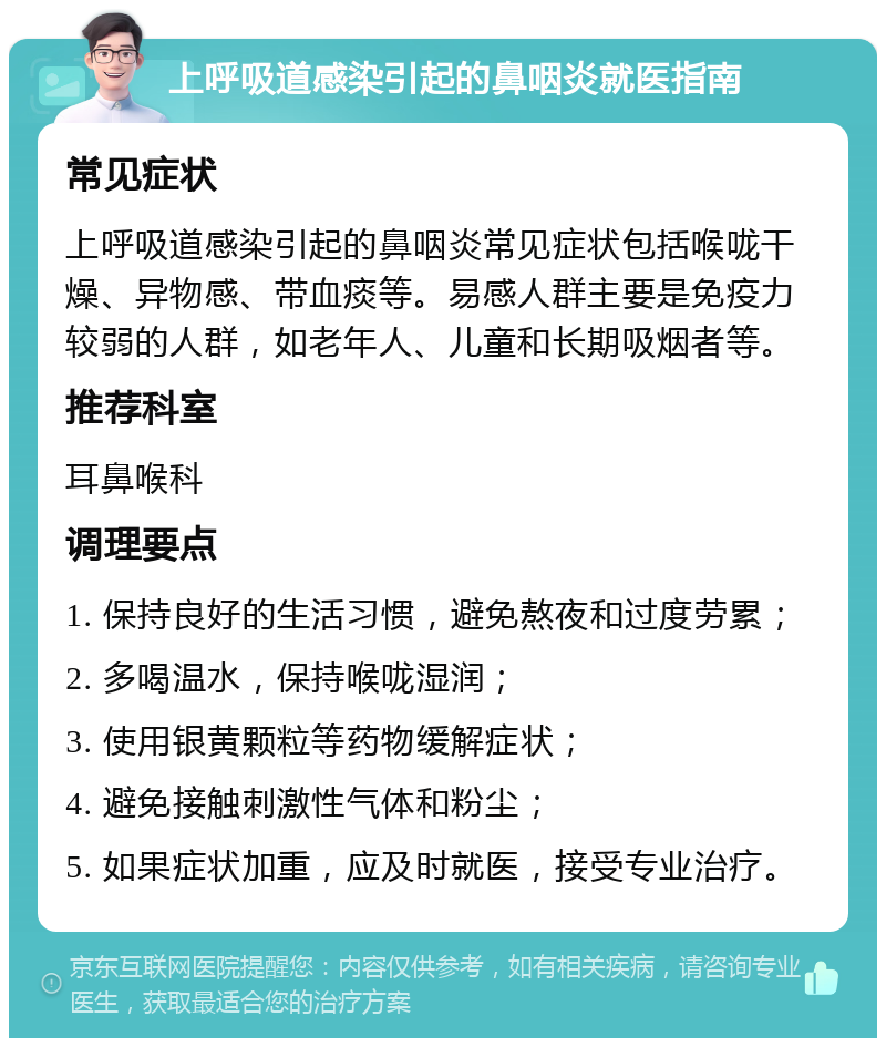 上呼吸道感染引起的鼻咽炎就医指南 常见症状 上呼吸道感染引起的鼻咽炎常见症状包括喉咙干燥、异物感、带血痰等。易感人群主要是免疫力较弱的人群，如老年人、儿童和长期吸烟者等。 推荐科室 耳鼻喉科 调理要点 1. 保持良好的生活习惯，避免熬夜和过度劳累； 2. 多喝温水，保持喉咙湿润； 3. 使用银黄颗粒等药物缓解症状； 4. 避免接触刺激性气体和粉尘； 5. 如果症状加重，应及时就医，接受专业治疗。