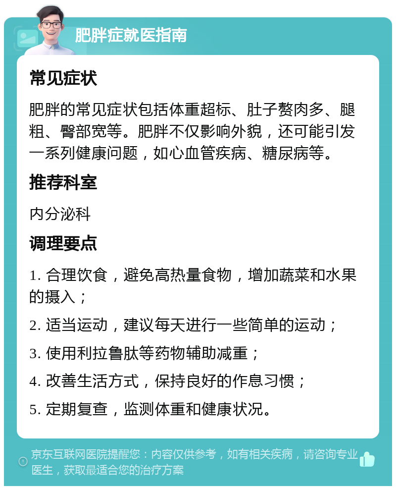 肥胖症就医指南 常见症状 肥胖的常见症状包括体重超标、肚子赘肉多、腿粗、臀部宽等。肥胖不仅影响外貌，还可能引发一系列健康问题，如心血管疾病、糖尿病等。 推荐科室 内分泌科 调理要点 1. 合理饮食，避免高热量食物，增加蔬菜和水果的摄入； 2. 适当运动，建议每天进行一些简单的运动； 3. 使用利拉鲁肽等药物辅助减重； 4. 改善生活方式，保持良好的作息习惯； 5. 定期复查，监测体重和健康状况。