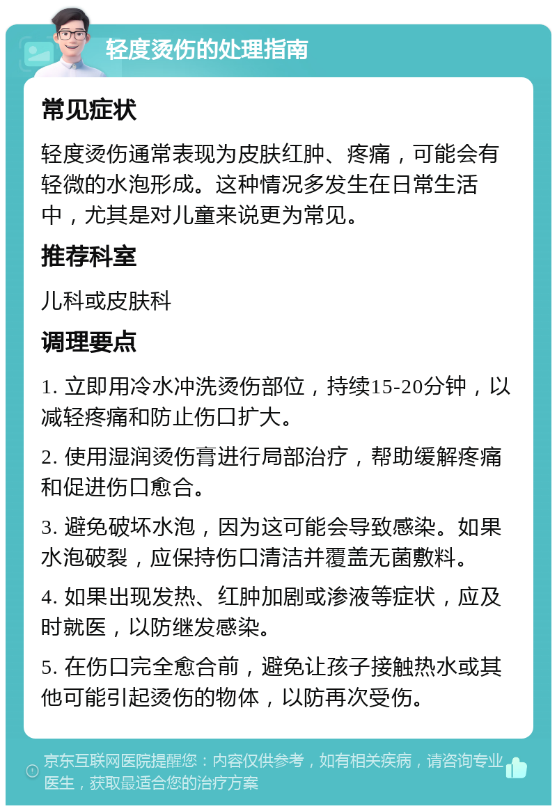 轻度烫伤的处理指南 常见症状 轻度烫伤通常表现为皮肤红肿、疼痛，可能会有轻微的水泡形成。这种情况多发生在日常生活中，尤其是对儿童来说更为常见。 推荐科室 儿科或皮肤科 调理要点 1. 立即用冷水冲洗烫伤部位，持续15-20分钟，以减轻疼痛和防止伤口扩大。 2. 使用湿润烫伤膏进行局部治疗，帮助缓解疼痛和促进伤口愈合。 3. 避免破坏水泡，因为这可能会导致感染。如果水泡破裂，应保持伤口清洁并覆盖无菌敷料。 4. 如果出现发热、红肿加剧或渗液等症状，应及时就医，以防继发感染。 5. 在伤口完全愈合前，避免让孩子接触热水或其他可能引起烫伤的物体，以防再次受伤。