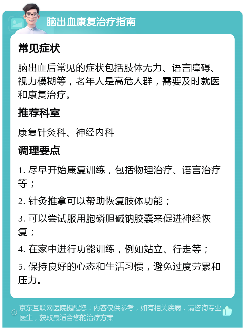 脑出血康复治疗指南 常见症状 脑出血后常见的症状包括肢体无力、语言障碍、视力模糊等，老年人是高危人群，需要及时就医和康复治疗。 推荐科室 康复针灸科、神经内科 调理要点 1. 尽早开始康复训练，包括物理治疗、语言治疗等； 2. 针灸推拿可以帮助恢复肢体功能； 3. 可以尝试服用胞磷胆碱钠胶囊来促进神经恢复； 4. 在家中进行功能训练，例如站立、行走等； 5. 保持良好的心态和生活习惯，避免过度劳累和压力。