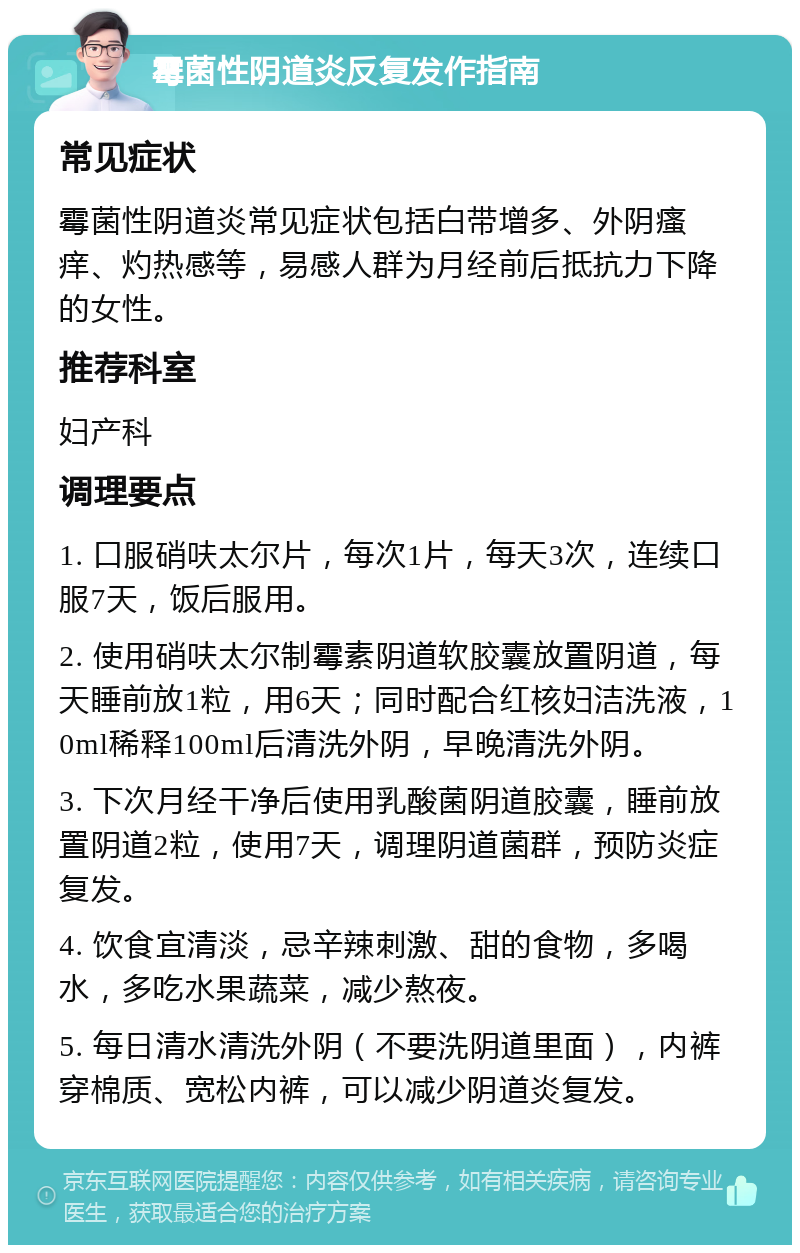 霉菌性阴道炎反复发作指南 常见症状 霉菌性阴道炎常见症状包括白带增多、外阴瘙痒、灼热感等，易感人群为月经前后抵抗力下降的女性。 推荐科室 妇产科 调理要点 1. 口服硝呋太尔片，每次1片，每天3次，连续口服7天，饭后服用。 2. 使用硝呋太尔制霉素阴道软胶囊放置阴道，每天睡前放1粒，用6天；同时配合红核妇洁洗液，10ml稀释100ml后清洗外阴，早晚清洗外阴。 3. 下次月经干净后使用乳酸菌阴道胶囊，睡前放置阴道2粒，使用7天，调理阴道菌群，预防炎症复发。 4. 饮食宜清淡，忌辛辣刺激、甜的食物，多喝水，多吃水果蔬菜，减少熬夜。 5. 每日清水清洗外阴（不要洗阴道里面），内裤穿棉质、宽松内裤，可以减少阴道炎复发。