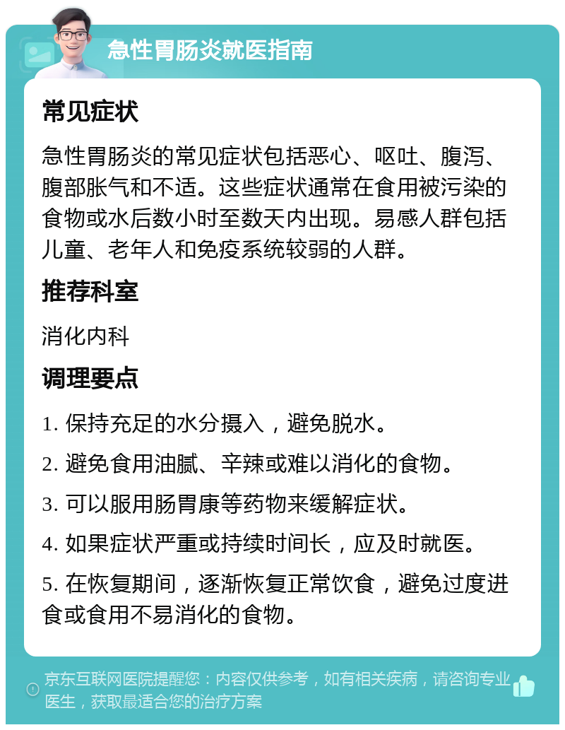 急性胃肠炎就医指南 常见症状 急性胃肠炎的常见症状包括恶心、呕吐、腹泻、腹部胀气和不适。这些症状通常在食用被污染的食物或水后数小时至数天内出现。易感人群包括儿童、老年人和免疫系统较弱的人群。 推荐科室 消化内科 调理要点 1. 保持充足的水分摄入，避免脱水。 2. 避免食用油腻、辛辣或难以消化的食物。 3. 可以服用肠胃康等药物来缓解症状。 4. 如果症状严重或持续时间长，应及时就医。 5. 在恢复期间，逐渐恢复正常饮食，避免过度进食或食用不易消化的食物。