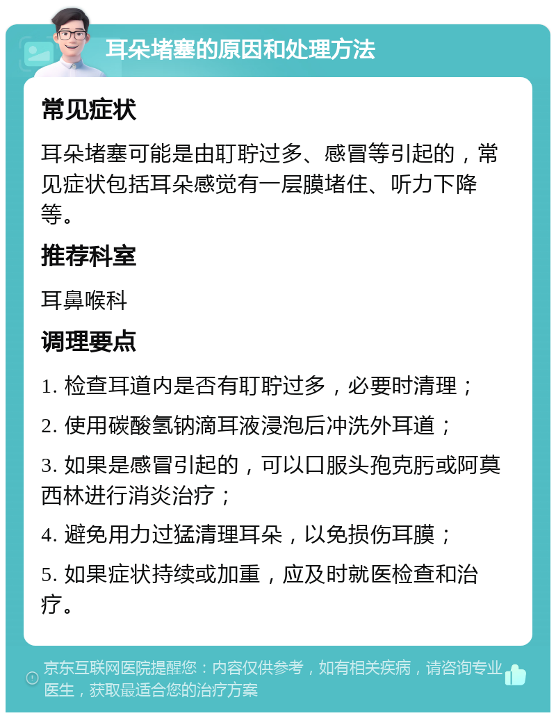 耳朵堵塞的原因和处理方法 常见症状 耳朵堵塞可能是由耵聍过多、感冒等引起的，常见症状包括耳朵感觉有一层膜堵住、听力下降等。 推荐科室 耳鼻喉科 调理要点 1. 检查耳道内是否有耵聍过多，必要时清理； 2. 使用碳酸氢钠滴耳液浸泡后冲洗外耳道； 3. 如果是感冒引起的，可以口服头孢克肟或阿莫西林进行消炎治疗； 4. 避免用力过猛清理耳朵，以免损伤耳膜； 5. 如果症状持续或加重，应及时就医检查和治疗。