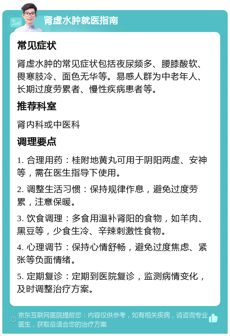 肾虚水肿就医指南 常见症状 肾虚水肿的常见症状包括夜尿频多、腰膝酸软、畏寒肢冷、面色无华等。易感人群为中老年人、长期过度劳累者、慢性疾病患者等。 推荐科室 肾内科或中医科 调理要点 1. 合理用药：桂附地黄丸可用于阴阳两虚、安神等，需在医生指导下使用。 2. 调整生活习惯：保持规律作息，避免过度劳累，注意保暖。 3. 饮食调理：多食用温补肾阳的食物，如羊肉、黑豆等，少食生冷、辛辣刺激性食物。 4. 心理调节：保持心情舒畅，避免过度焦虑、紧张等负面情绪。 5. 定期复诊：定期到医院复诊，监测病情变化，及时调整治疗方案。