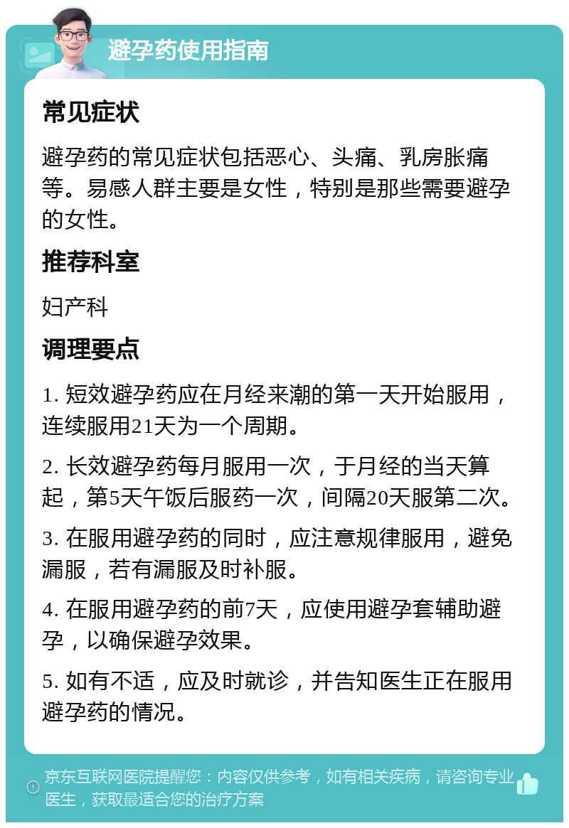 避孕药使用指南 常见症状 避孕药的常见症状包括恶心、头痛、乳房胀痛等。易感人群主要是女性，特别是那些需要避孕的女性。 推荐科室 妇产科 调理要点 1. 短效避孕药应在月经来潮的第一天开始服用，连续服用21天为一个周期。 2. 长效避孕药每月服用一次，于月经的当天算起，第5天午饭后服药一次，间隔20天服第二次。 3. 在服用避孕药的同时，应注意规律服用，避免漏服，若有漏服及时补服。 4. 在服用避孕药的前7天，应使用避孕套辅助避孕，以确保避孕效果。 5. 如有不适，应及时就诊，并告知医生正在服用避孕药的情况。