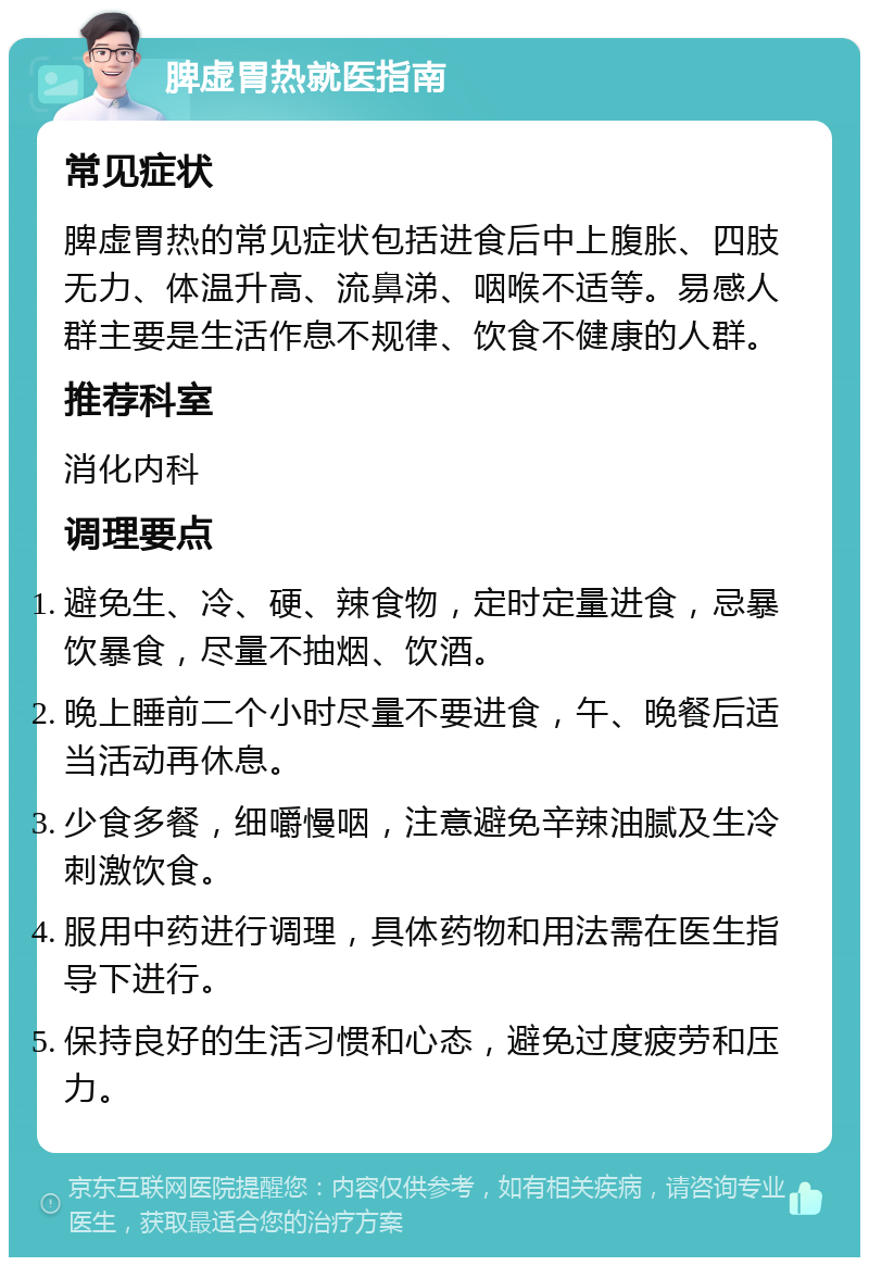 脾虚胃热就医指南 常见症状 脾虚胃热的常见症状包括进食后中上腹胀、四肢无力、体温升高、流鼻涕、咽喉不适等。易感人群主要是生活作息不规律、饮食不健康的人群。 推荐科室 消化内科 调理要点 避免生、冷、硬、辣食物，定时定量进食，忌暴饮暴食，尽量不抽烟、饮酒。 晚上睡前二个小时尽量不要进食，午、晚餐后适当活动再休息。 少食多餐，细嚼慢咽，注意避免辛辣油腻及生冷刺激饮食。 服用中药进行调理，具体药物和用法需在医生指导下进行。 保持良好的生活习惯和心态，避免过度疲劳和压力。