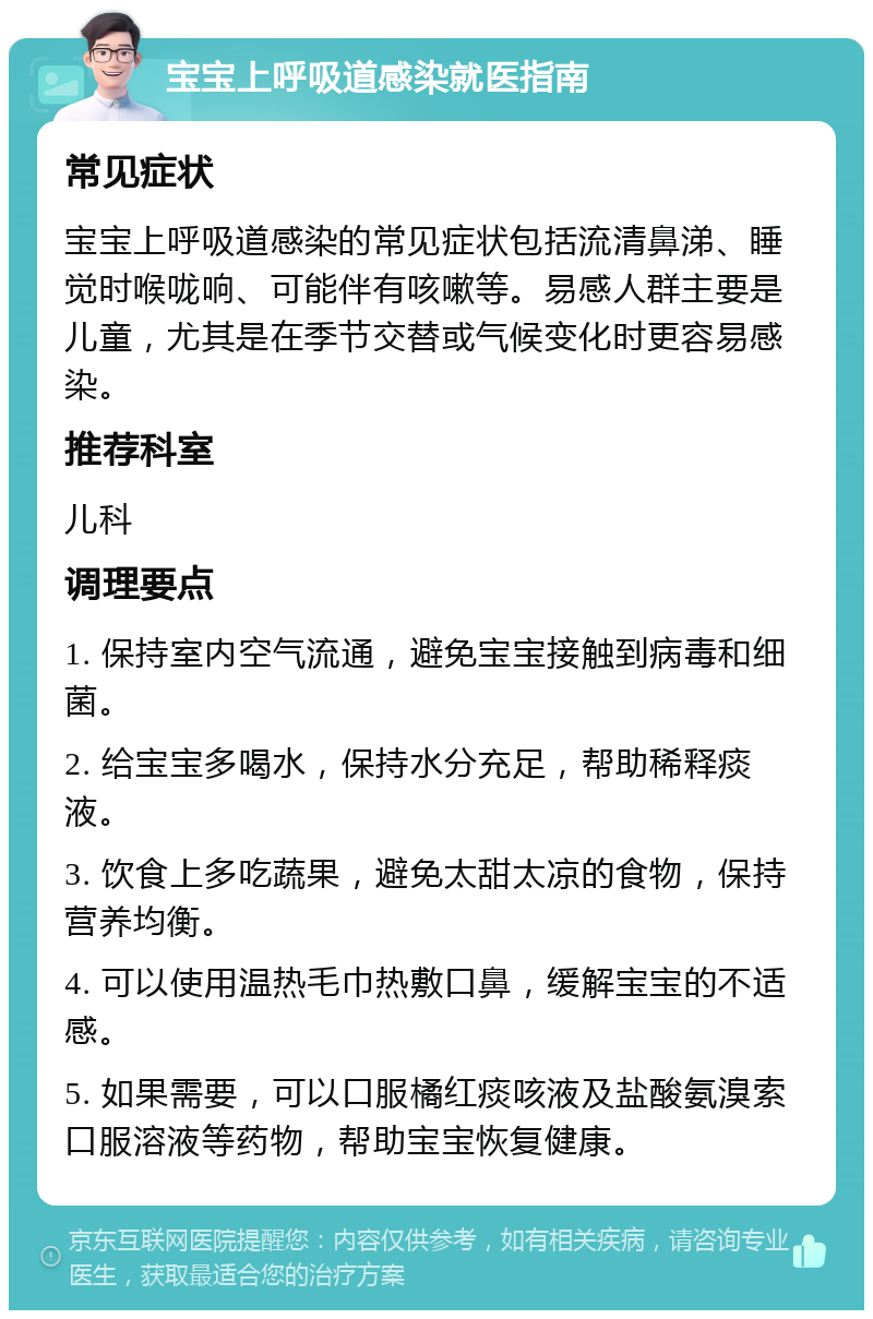 宝宝上呼吸道感染就医指南 常见症状 宝宝上呼吸道感染的常见症状包括流清鼻涕、睡觉时喉咙响、可能伴有咳嗽等。易感人群主要是儿童，尤其是在季节交替或气候变化时更容易感染。 推荐科室 儿科 调理要点 1. 保持室内空气流通，避免宝宝接触到病毒和细菌。 2. 给宝宝多喝水，保持水分充足，帮助稀释痰液。 3. 饮食上多吃蔬果，避免太甜太凉的食物，保持营养均衡。 4. 可以使用温热毛巾热敷口鼻，缓解宝宝的不适感。 5. 如果需要，可以口服橘红痰咳液及盐酸氨溴索口服溶液等药物，帮助宝宝恢复健康。