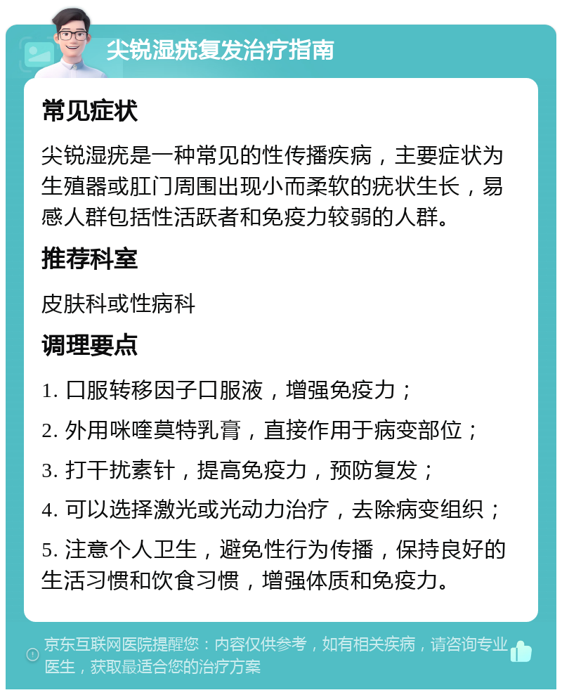 尖锐湿疣复发治疗指南 常见症状 尖锐湿疣是一种常见的性传播疾病，主要症状为生殖器或肛门周围出现小而柔软的疣状生长，易感人群包括性活跃者和免疫力较弱的人群。 推荐科室 皮肤科或性病科 调理要点 1. 口服转移因子口服液，增强免疫力； 2. 外用咪喹莫特乳膏，直接作用于病变部位； 3. 打干扰素针，提高免疫力，预防复发； 4. 可以选择激光或光动力治疗，去除病变组织； 5. 注意个人卫生，避免性行为传播，保持良好的生活习惯和饮食习惯，增强体质和免疫力。