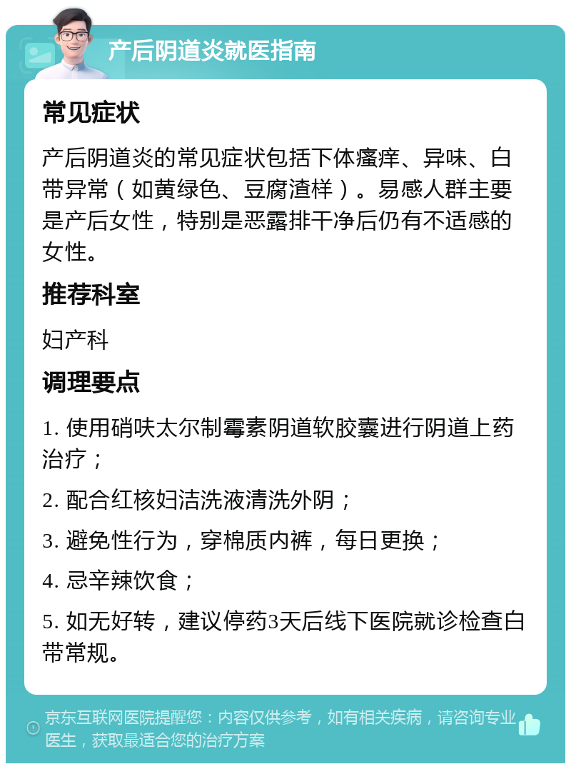 产后阴道炎就医指南 常见症状 产后阴道炎的常见症状包括下体瘙痒、异味、白带异常（如黄绿色、豆腐渣样）。易感人群主要是产后女性，特别是恶露排干净后仍有不适感的女性。 推荐科室 妇产科 调理要点 1. 使用硝呋太尔制霉素阴道软胶囊进行阴道上药治疗； 2. 配合红核妇洁洗液清洗外阴； 3. 避免性行为，穿棉质内裤，每日更换； 4. 忌辛辣饮食； 5. 如无好转，建议停药3天后线下医院就诊检查白带常规。