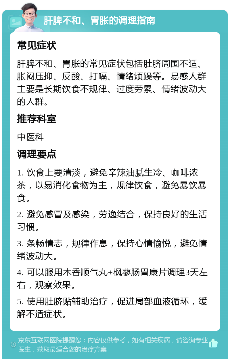 肝脾不和、胃胀的调理指南 常见症状 肝脾不和、胃胀的常见症状包括肚脐周围不适、胀闷压抑、反酸、打嗝、情绪烦躁等。易感人群主要是长期饮食不规律、过度劳累、情绪波动大的人群。 推荐科室 中医科 调理要点 1. 饮食上要清淡，避免辛辣油腻生冷、咖啡浓茶，以易消化食物为主，规律饮食，避免暴饮暴食。 2. 避免感冒及感染，劳逸结合，保持良好的生活习惯。 3. 条畅情志，规律作息，保持心情愉悦，避免情绪波动大。 4. 可以服用木香顺气丸+枫蓼肠胃康片调理3天左右，观察效果。 5. 使用肚脐贴辅助治疗，促进局部血液循环，缓解不适症状。