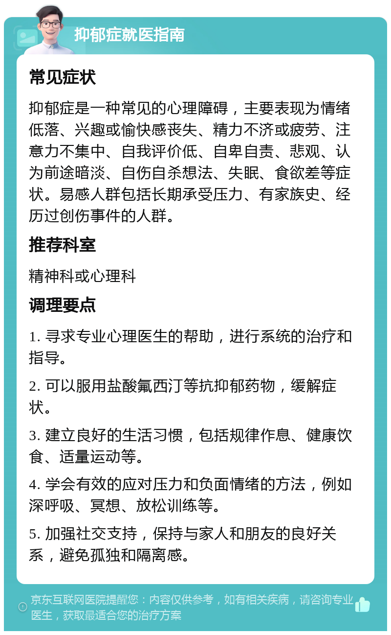 抑郁症就医指南 常见症状 抑郁症是一种常见的心理障碍，主要表现为情绪低落、兴趣或愉快感丧失、精力不济或疲劳、注意力不集中、自我评价低、自卑自责、悲观、认为前途暗淡、自伤自杀想法、失眠、食欲差等症状。易感人群包括长期承受压力、有家族史、经历过创伤事件的人群。 推荐科室 精神科或心理科 调理要点 1. 寻求专业心理医生的帮助，进行系统的治疗和指导。 2. 可以服用盐酸氟西汀等抗抑郁药物，缓解症状。 3. 建立良好的生活习惯，包括规律作息、健康饮食、适量运动等。 4. 学会有效的应对压力和负面情绪的方法，例如深呼吸、冥想、放松训练等。 5. 加强社交支持，保持与家人和朋友的良好关系，避免孤独和隔离感。