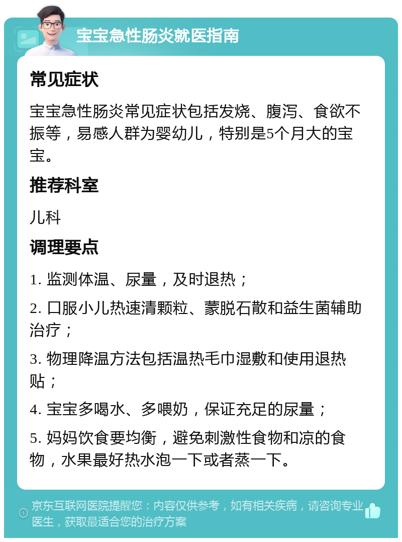 宝宝急性肠炎就医指南 常见症状 宝宝急性肠炎常见症状包括发烧、腹泻、食欲不振等，易感人群为婴幼儿，特别是5个月大的宝宝。 推荐科室 儿科 调理要点 1. 监测体温、尿量，及时退热； 2. 口服小儿热速清颗粒、蒙脱石散和益生菌辅助治疗； 3. 物理降温方法包括温热毛巾湿敷和使用退热贴； 4. 宝宝多喝水、多喂奶，保证充足的尿量； 5. 妈妈饮食要均衡，避免刺激性食物和凉的食物，水果最好热水泡一下或者蒸一下。