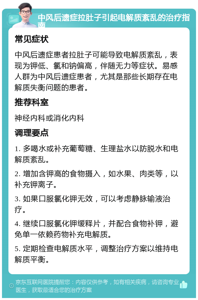 中风后遗症拉肚子引起电解质紊乱的治疗指南 常见症状 中风后遗症患者拉肚子可能导致电解质紊乱，表现为钾低、氯和钠偏高，伴随无力等症状。易感人群为中风后遗症患者，尤其是那些长期存在电解质失衡问题的患者。 推荐科室 神经内科或消化内科 调理要点 1. 多喝水或补充葡萄糖、生理盐水以防脱水和电解质紊乱。 2. 增加含钾高的食物摄入，如水果、肉类等，以补充钾离子。 3. 如果口服氯化钾无效，可以考虑静脉输液治疗。 4. 继续口服氯化钾缓释片，并配合食物补钾，避免单一依赖药物补充电解质。 5. 定期检查电解质水平，调整治疗方案以维持电解质平衡。