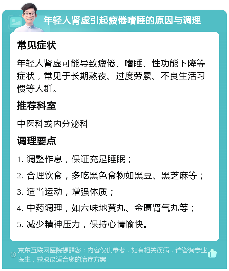 年轻人肾虚引起疲倦嗜睡的原因与调理 常见症状 年轻人肾虚可能导致疲倦、嗜睡、性功能下降等症状，常见于长期熬夜、过度劳累、不良生活习惯等人群。 推荐科室 中医科或内分泌科 调理要点 1. 调整作息，保证充足睡眠； 2. 合理饮食，多吃黑色食物如黑豆、黑芝麻等； 3. 适当运动，增强体质； 4. 中药调理，如六味地黄丸、金匮肾气丸等； 5. 减少精神压力，保持心情愉快。