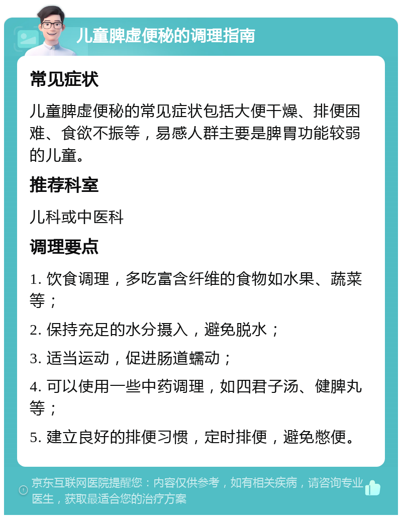 儿童脾虚便秘的调理指南 常见症状 儿童脾虚便秘的常见症状包括大便干燥、排便困难、食欲不振等，易感人群主要是脾胃功能较弱的儿童。 推荐科室 儿科或中医科 调理要点 1. 饮食调理，多吃富含纤维的食物如水果、蔬菜等； 2. 保持充足的水分摄入，避免脱水； 3. 适当运动，促进肠道蠕动； 4. 可以使用一些中药调理，如四君子汤、健脾丸等； 5. 建立良好的排便习惯，定时排便，避免憋便。