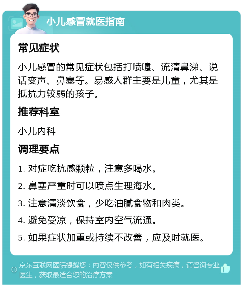 小儿感冒就医指南 常见症状 小儿感冒的常见症状包括打喷嚏、流清鼻涕、说话变声、鼻塞等。易感人群主要是儿童，尤其是抵抗力较弱的孩子。 推荐科室 小儿内科 调理要点 1. 对症吃抗感颗粒，注意多喝水。 2. 鼻塞严重时可以喷点生理海水。 3. 注意清淡饮食，少吃油腻食物和肉类。 4. 避免受凉，保持室内空气流通。 5. 如果症状加重或持续不改善，应及时就医。