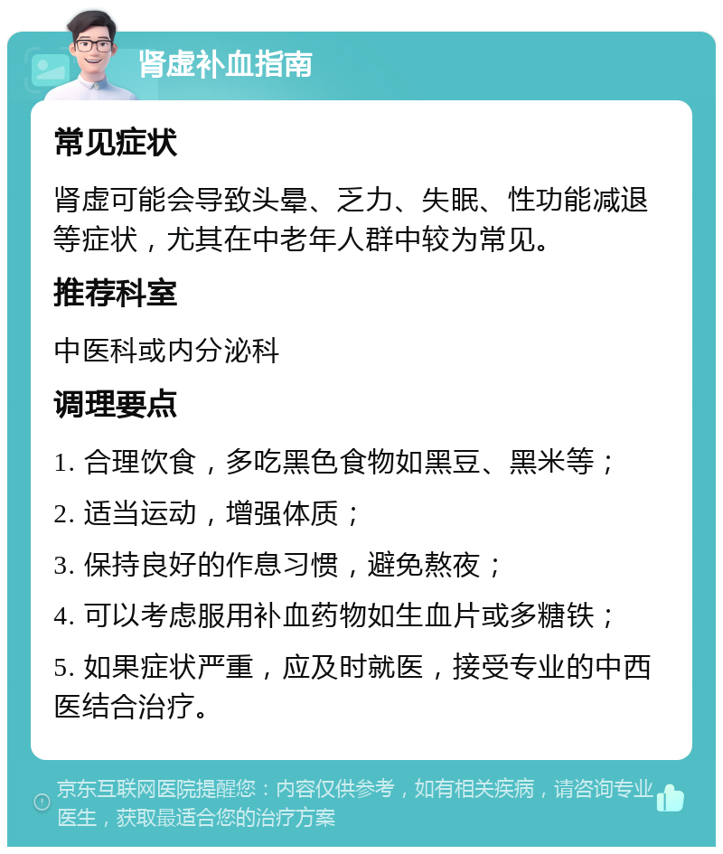 肾虚补血指南 常见症状 肾虚可能会导致头晕、乏力、失眠、性功能减退等症状，尤其在中老年人群中较为常见。 推荐科室 中医科或内分泌科 调理要点 1. 合理饮食，多吃黑色食物如黑豆、黑米等； 2. 适当运动，增强体质； 3. 保持良好的作息习惯，避免熬夜； 4. 可以考虑服用补血药物如生血片或多糖铁； 5. 如果症状严重，应及时就医，接受专业的中西医结合治疗。