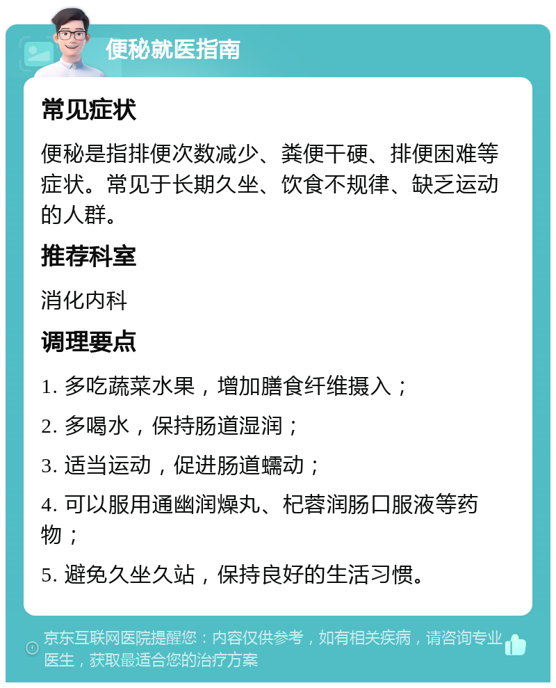 便秘就医指南 常见症状 便秘是指排便次数减少、粪便干硬、排便困难等症状。常见于长期久坐、饮食不规律、缺乏运动的人群。 推荐科室 消化内科 调理要点 1. 多吃蔬菜水果，增加膳食纤维摄入； 2. 多喝水，保持肠道湿润； 3. 适当运动，促进肠道蠕动； 4. 可以服用通幽润燥丸、杞蓉润肠口服液等药物； 5. 避免久坐久站，保持良好的生活习惯。