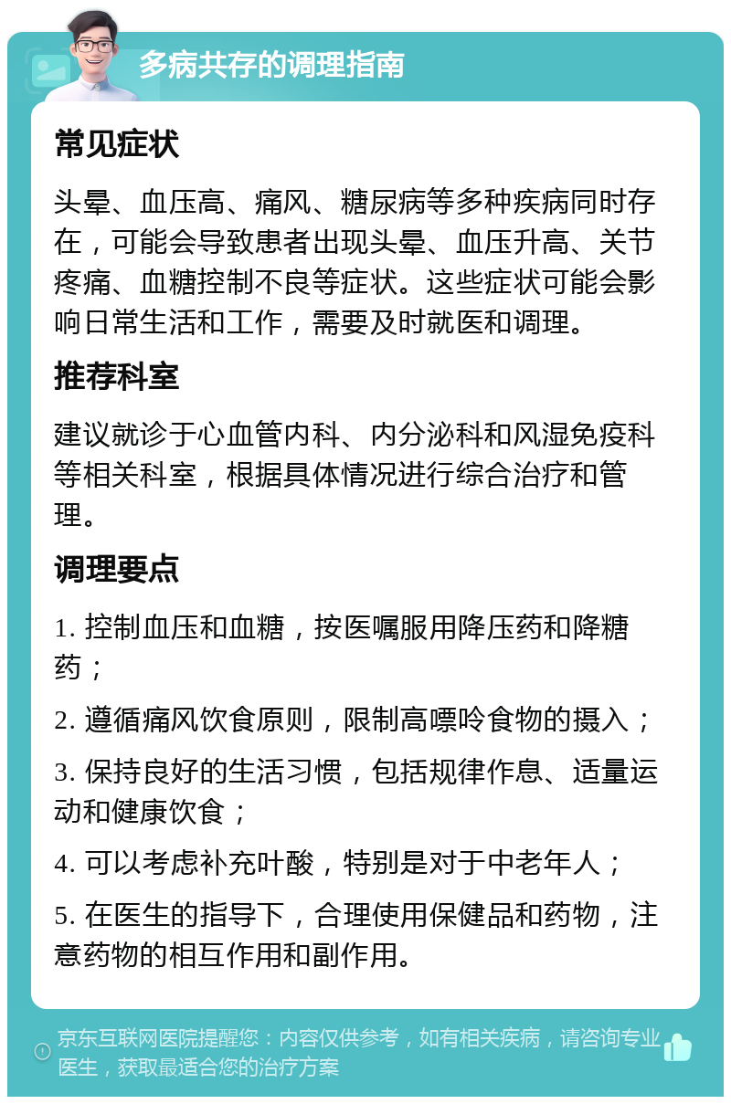 多病共存的调理指南 常见症状 头晕、血压高、痛风、糖尿病等多种疾病同时存在，可能会导致患者出现头晕、血压升高、关节疼痛、血糖控制不良等症状。这些症状可能会影响日常生活和工作，需要及时就医和调理。 推荐科室 建议就诊于心血管内科、内分泌科和风湿免疫科等相关科室，根据具体情况进行综合治疗和管理。 调理要点 1. 控制血压和血糖，按医嘱服用降压药和降糖药； 2. 遵循痛风饮食原则，限制高嘌呤食物的摄入； 3. 保持良好的生活习惯，包括规律作息、适量运动和健康饮食； 4. 可以考虑补充叶酸，特别是对于中老年人； 5. 在医生的指导下，合理使用保健品和药物，注意药物的相互作用和副作用。