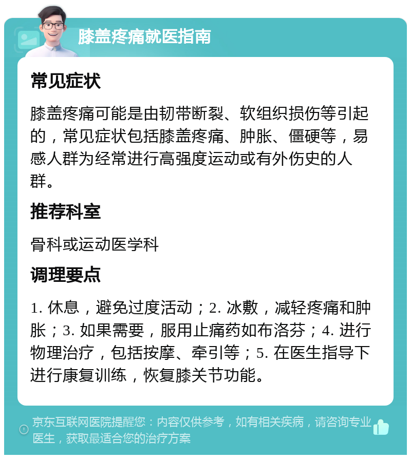 膝盖疼痛就医指南 常见症状 膝盖疼痛可能是由韧带断裂、软组织损伤等引起的，常见症状包括膝盖疼痛、肿胀、僵硬等，易感人群为经常进行高强度运动或有外伤史的人群。 推荐科室 骨科或运动医学科 调理要点 1. 休息，避免过度活动；2. 冰敷，减轻疼痛和肿胀；3. 如果需要，服用止痛药如布洛芬；4. 进行物理治疗，包括按摩、牵引等；5. 在医生指导下进行康复训练，恢复膝关节功能。