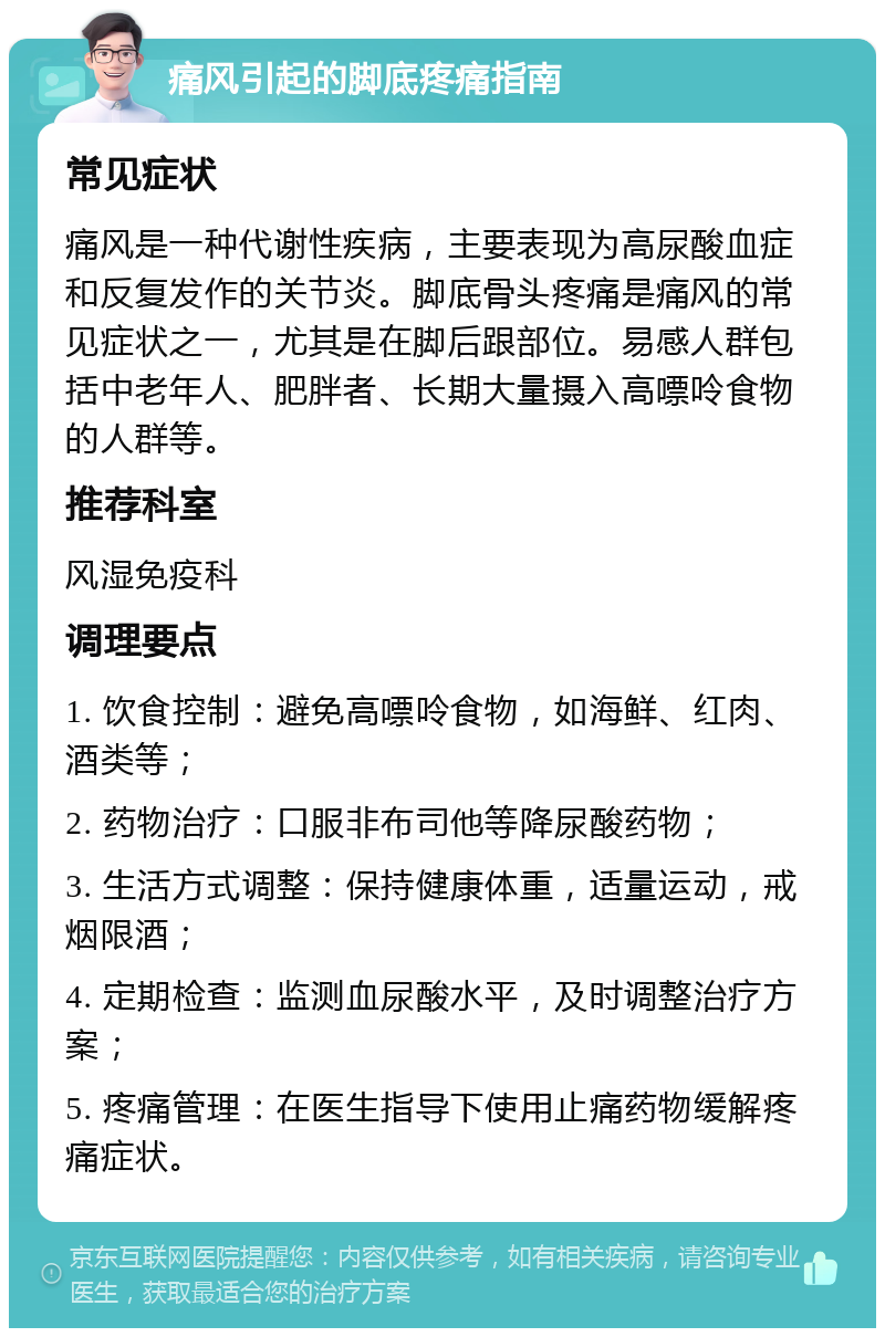 痛风引起的脚底疼痛指南 常见症状 痛风是一种代谢性疾病，主要表现为高尿酸血症和反复发作的关节炎。脚底骨头疼痛是痛风的常见症状之一，尤其是在脚后跟部位。易感人群包括中老年人、肥胖者、长期大量摄入高嘌呤食物的人群等。 推荐科室 风湿免疫科 调理要点 1. 饮食控制：避免高嘌呤食物，如海鲜、红肉、酒类等； 2. 药物治疗：口服非布司他等降尿酸药物； 3. 生活方式调整：保持健康体重，适量运动，戒烟限酒； 4. 定期检查：监测血尿酸水平，及时调整治疗方案； 5. 疼痛管理：在医生指导下使用止痛药物缓解疼痛症状。