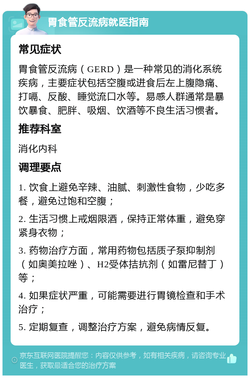 胃食管反流病就医指南 常见症状 胃食管反流病（GERD）是一种常见的消化系统疾病，主要症状包括空腹或进食后左上腹隐痛、打嗝、反酸、睡觉流口水等。易感人群通常是暴饮暴食、肥胖、吸烟、饮酒等不良生活习惯者。 推荐科室 消化内科 调理要点 1. 饮食上避免辛辣、油腻、刺激性食物，少吃多餐，避免过饱和空腹； 2. 生活习惯上戒烟限酒，保持正常体重，避免穿紧身衣物； 3. 药物治疗方面，常用药物包括质子泵抑制剂（如奥美拉唑）、H2受体拮抗剂（如雷尼替丁）等； 4. 如果症状严重，可能需要进行胃镜检查和手术治疗； 5. 定期复查，调整治疗方案，避免病情反复。