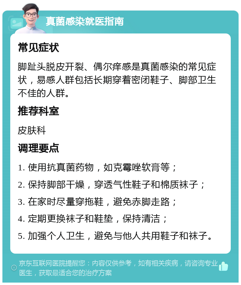 真菌感染就医指南 常见症状 脚趾头脱皮开裂、偶尔痒感是真菌感染的常见症状，易感人群包括长期穿着密闭鞋子、脚部卫生不佳的人群。 推荐科室 皮肤科 调理要点 1. 使用抗真菌药物，如克霉唑软膏等； 2. 保持脚部干燥，穿透气性鞋子和棉质袜子； 3. 在家时尽量穿拖鞋，避免赤脚走路； 4. 定期更换袜子和鞋垫，保持清洁； 5. 加强个人卫生，避免与他人共用鞋子和袜子。