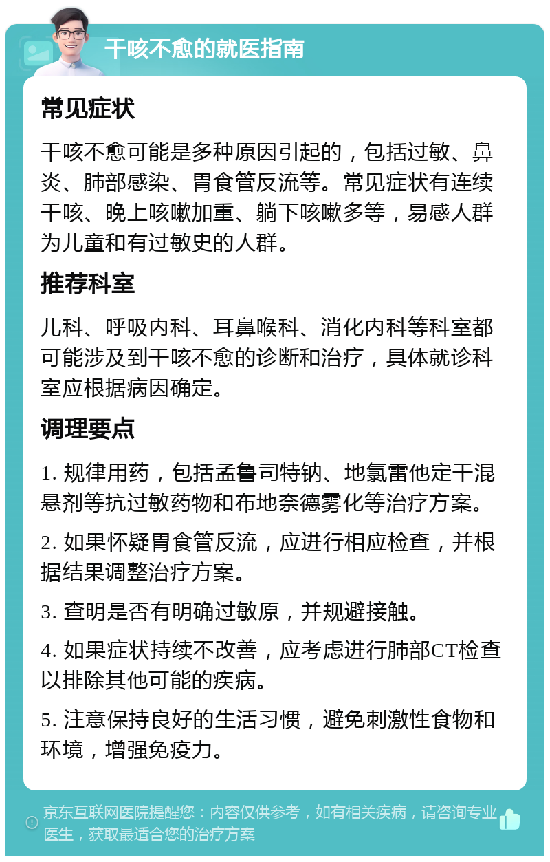 干咳不愈的就医指南 常见症状 干咳不愈可能是多种原因引起的，包括过敏、鼻炎、肺部感染、胃食管反流等。常见症状有连续干咳、晚上咳嗽加重、躺下咳嗽多等，易感人群为儿童和有过敏史的人群。 推荐科室 儿科、呼吸内科、耳鼻喉科、消化内科等科室都可能涉及到干咳不愈的诊断和治疗，具体就诊科室应根据病因确定。 调理要点 1. 规律用药，包括孟鲁司特钠、地氯雷他定干混悬剂等抗过敏药物和布地奈德雾化等治疗方案。 2. 如果怀疑胃食管反流，应进行相应检查，并根据结果调整治疗方案。 3. 查明是否有明确过敏原，并规避接触。 4. 如果症状持续不改善，应考虑进行肺部CT检查以排除其他可能的疾病。 5. 注意保持良好的生活习惯，避免刺激性食物和环境，增强免疫力。