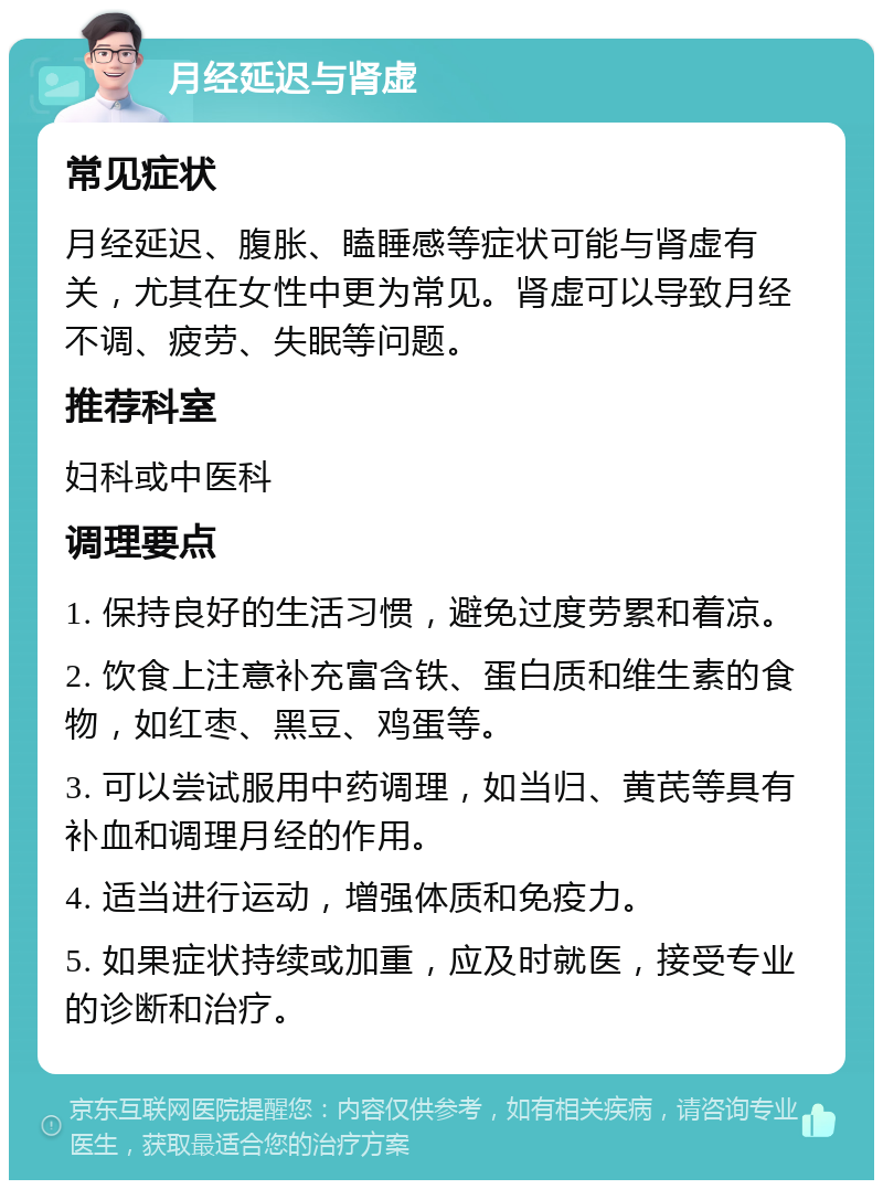 月经延迟与肾虚 常见症状 月经延迟、腹胀、瞌睡感等症状可能与肾虚有关，尤其在女性中更为常见。肾虚可以导致月经不调、疲劳、失眠等问题。 推荐科室 妇科或中医科 调理要点 1. 保持良好的生活习惯，避免过度劳累和着凉。 2. 饮食上注意补充富含铁、蛋白质和维生素的食物，如红枣、黑豆、鸡蛋等。 3. 可以尝试服用中药调理，如当归、黄芪等具有补血和调理月经的作用。 4. 适当进行运动，增强体质和免疫力。 5. 如果症状持续或加重，应及时就医，接受专业的诊断和治疗。