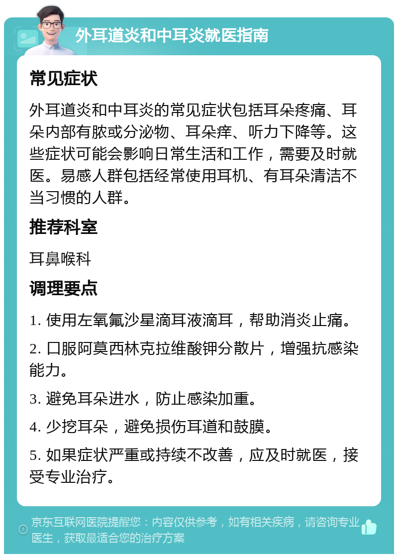 外耳道炎和中耳炎就医指南 常见症状 外耳道炎和中耳炎的常见症状包括耳朵疼痛、耳朵内部有脓或分泌物、耳朵痒、听力下降等。这些症状可能会影响日常生活和工作，需要及时就医。易感人群包括经常使用耳机、有耳朵清洁不当习惯的人群。 推荐科室 耳鼻喉科 调理要点 1. 使用左氧氟沙星滴耳液滴耳，帮助消炎止痛。 2. 口服阿莫西林克拉维酸钾分散片，增强抗感染能力。 3. 避免耳朵进水，防止感染加重。 4. 少挖耳朵，避免损伤耳道和鼓膜。 5. 如果症状严重或持续不改善，应及时就医，接受专业治疗。