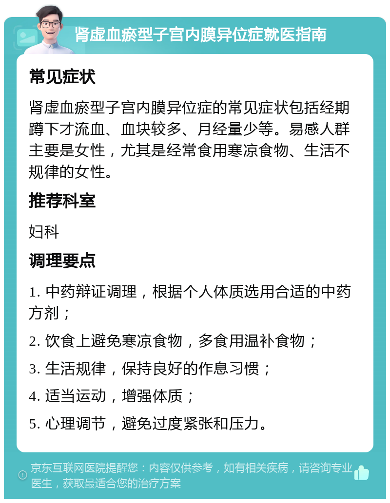 肾虚血瘀型子宫内膜异位症就医指南 常见症状 肾虚血瘀型子宫内膜异位症的常见症状包括经期蹲下才流血、血块较多、月经量少等。易感人群主要是女性，尤其是经常食用寒凉食物、生活不规律的女性。 推荐科室 妇科 调理要点 1. 中药辩证调理，根据个人体质选用合适的中药方剂； 2. 饮食上避免寒凉食物，多食用温补食物； 3. 生活规律，保持良好的作息习惯； 4. 适当运动，增强体质； 5. 心理调节，避免过度紧张和压力。