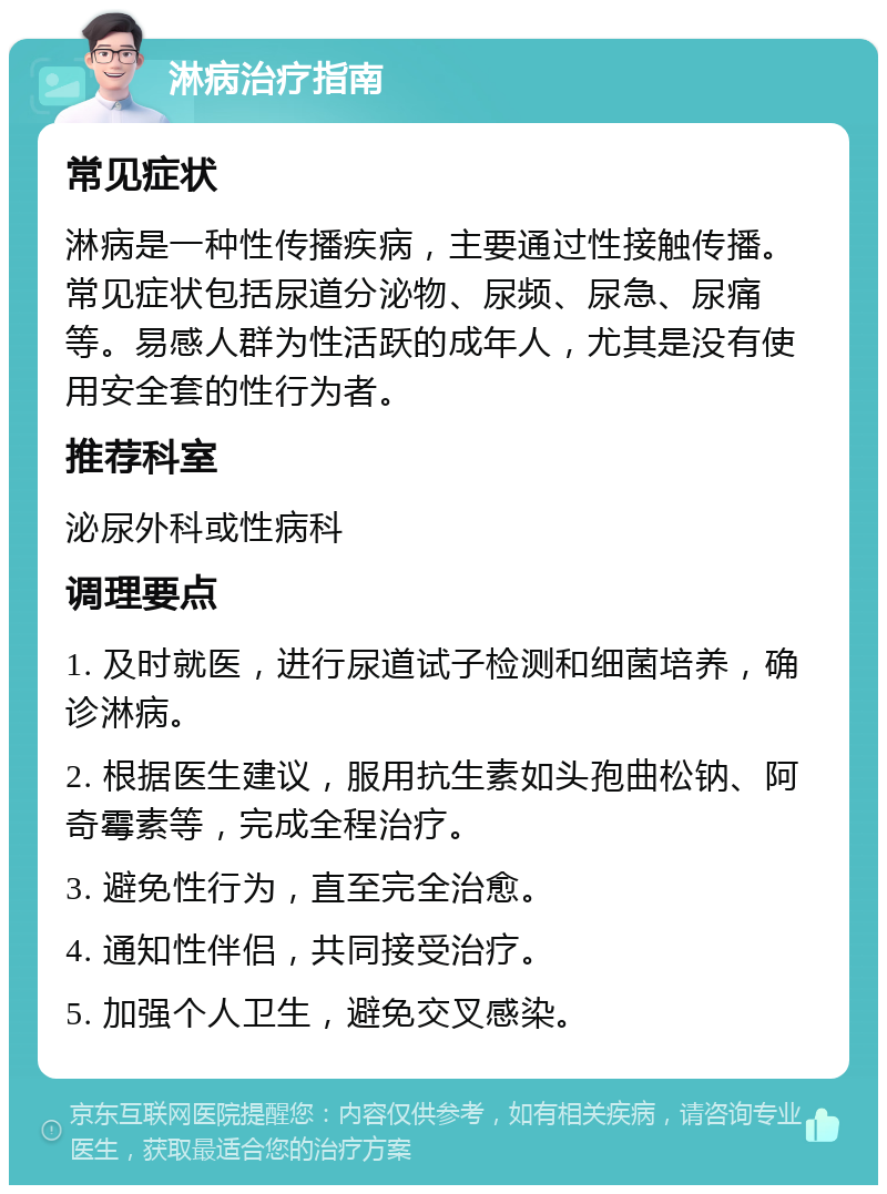 淋病治疗指南 常见症状 淋病是一种性传播疾病，主要通过性接触传播。常见症状包括尿道分泌物、尿频、尿急、尿痛等。易感人群为性活跃的成年人，尤其是没有使用安全套的性行为者。 推荐科室 泌尿外科或性病科 调理要点 1. 及时就医，进行尿道试子检测和细菌培养，确诊淋病。 2. 根据医生建议，服用抗生素如头孢曲松钠、阿奇霉素等，完成全程治疗。 3. 避免性行为，直至完全治愈。 4. 通知性伴侣，共同接受治疗。 5. 加强个人卫生，避免交叉感染。