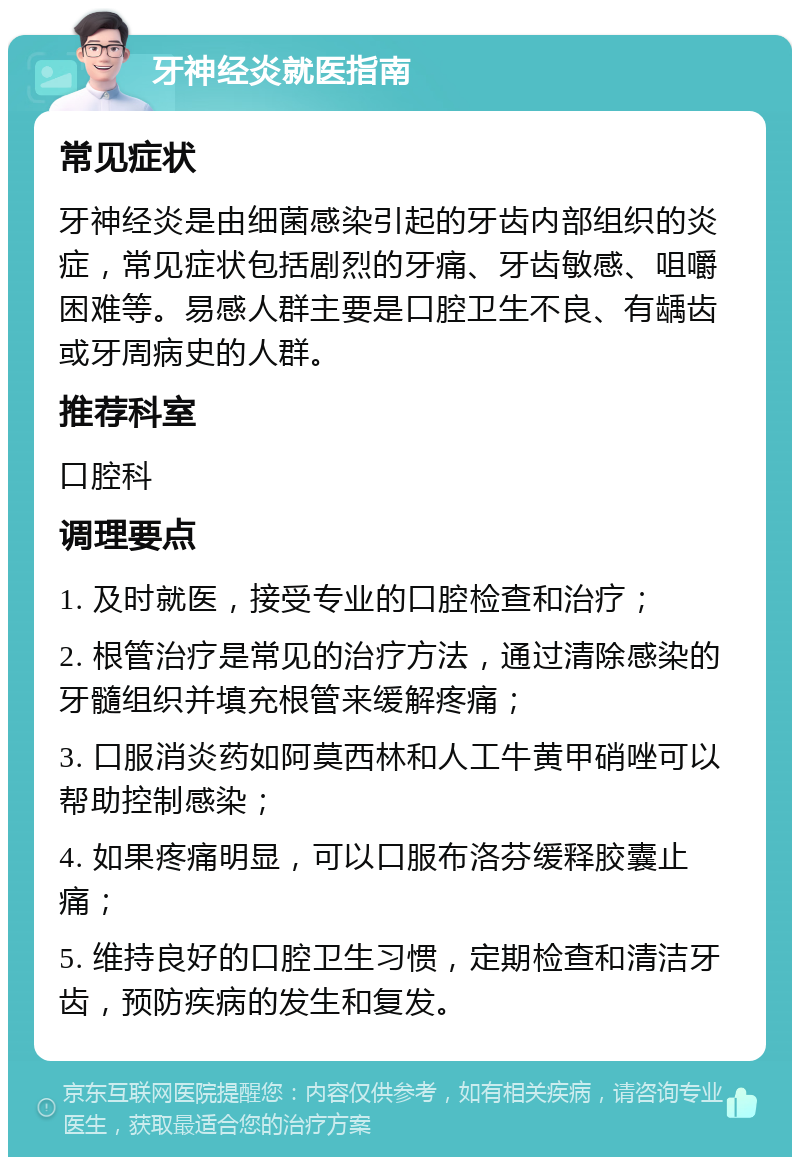 牙神经炎就医指南 常见症状 牙神经炎是由细菌感染引起的牙齿内部组织的炎症，常见症状包括剧烈的牙痛、牙齿敏感、咀嚼困难等。易感人群主要是口腔卫生不良、有龋齿或牙周病史的人群。 推荐科室 口腔科 调理要点 1. 及时就医，接受专业的口腔检查和治疗； 2. 根管治疗是常见的治疗方法，通过清除感染的牙髓组织并填充根管来缓解疼痛； 3. 口服消炎药如阿莫西林和人工牛黄甲硝唑可以帮助控制感染； 4. 如果疼痛明显，可以口服布洛芬缓释胶囊止痛； 5. 维持良好的口腔卫生习惯，定期检查和清洁牙齿，预防疾病的发生和复发。