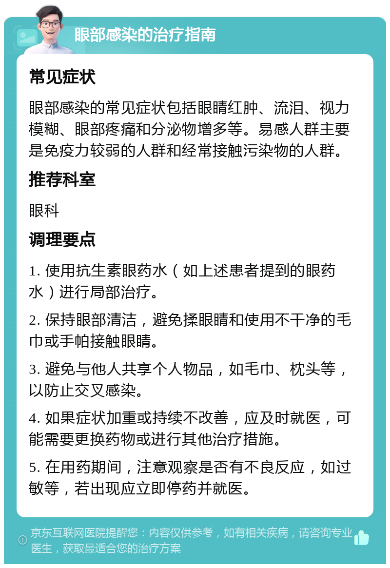 眼部感染的治疗指南 常见症状 眼部感染的常见症状包括眼睛红肿、流泪、视力模糊、眼部疼痛和分泌物增多等。易感人群主要是免疫力较弱的人群和经常接触污染物的人群。 推荐科室 眼科 调理要点 1. 使用抗生素眼药水（如上述患者提到的眼药水）进行局部治疗。 2. 保持眼部清洁，避免揉眼睛和使用不干净的毛巾或手帕接触眼睛。 3. 避免与他人共享个人物品，如毛巾、枕头等，以防止交叉感染。 4. 如果症状加重或持续不改善，应及时就医，可能需要更换药物或进行其他治疗措施。 5. 在用药期间，注意观察是否有不良反应，如过敏等，若出现应立即停药并就医。