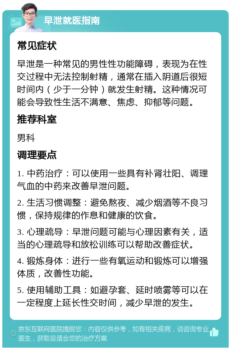 早泄就医指南 常见症状 早泄是一种常见的男性性功能障碍，表现为在性交过程中无法控制射精，通常在插入阴道后很短时间内（少于一分钟）就发生射精。这种情况可能会导致性生活不满意、焦虑、抑郁等问题。 推荐科室 男科 调理要点 1. 中药治疗：可以使用一些具有补肾壮阳、调理气血的中药来改善早泄问题。 2. 生活习惯调整：避免熬夜、减少烟酒等不良习惯，保持规律的作息和健康的饮食。 3. 心理疏导：早泄问题可能与心理因素有关，适当的心理疏导和放松训练可以帮助改善症状。 4. 锻炼身体：进行一些有氧运动和锻炼可以增强体质，改善性功能。 5. 使用辅助工具：如避孕套、延时喷雾等可以在一定程度上延长性交时间，减少早泄的发生。