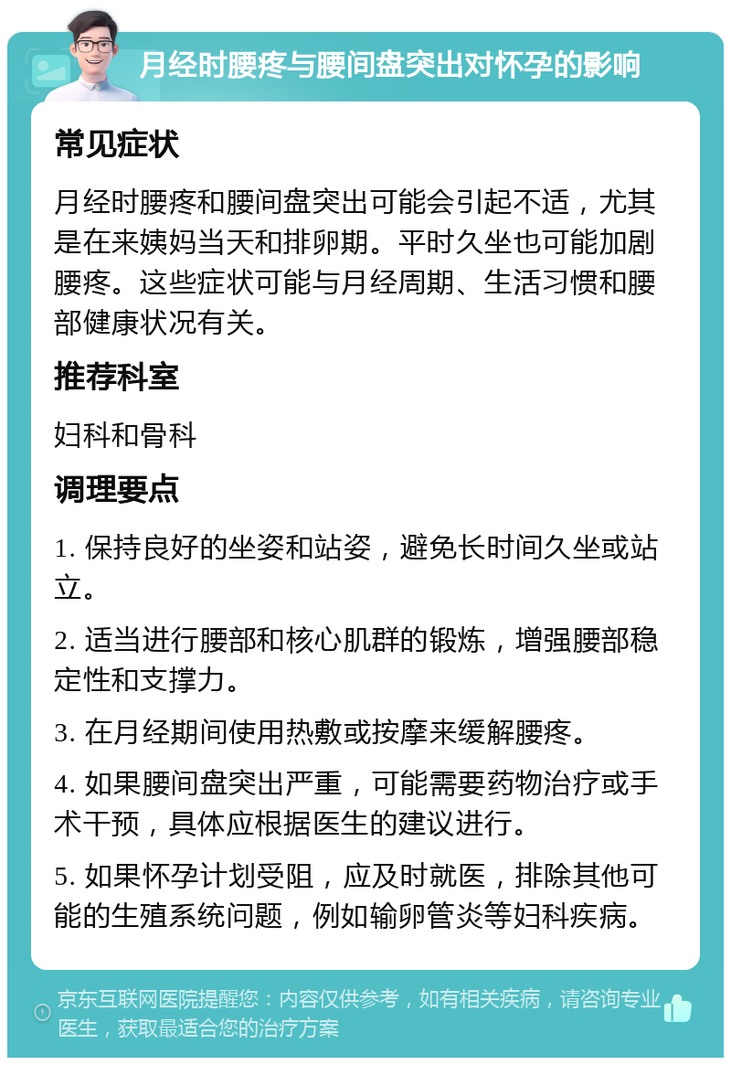 月经时腰疼与腰间盘突出对怀孕的影响 常见症状 月经时腰疼和腰间盘突出可能会引起不适，尤其是在来姨妈当天和排卵期。平时久坐也可能加剧腰疼。这些症状可能与月经周期、生活习惯和腰部健康状况有关。 推荐科室 妇科和骨科 调理要点 1. 保持良好的坐姿和站姿，避免长时间久坐或站立。 2. 适当进行腰部和核心肌群的锻炼，增强腰部稳定性和支撑力。 3. 在月经期间使用热敷或按摩来缓解腰疼。 4. 如果腰间盘突出严重，可能需要药物治疗或手术干预，具体应根据医生的建议进行。 5. 如果怀孕计划受阻，应及时就医，排除其他可能的生殖系统问题，例如输卵管炎等妇科疾病。