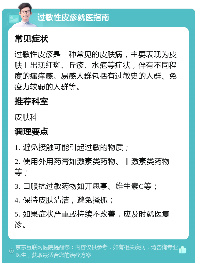 过敏性皮疹就医指南 常见症状 过敏性皮疹是一种常见的皮肤病，主要表现为皮肤上出现红斑、丘疹、水疱等症状，伴有不同程度的瘙痒感。易感人群包括有过敏史的人群、免疫力较弱的人群等。 推荐科室 皮肤科 调理要点 1. 避免接触可能引起过敏的物质； 2. 使用外用药膏如激素类药物、非激素类药物等； 3. 口服抗过敏药物如开思亭、维生素C等； 4. 保持皮肤清洁，避免搔抓； 5. 如果症状严重或持续不改善，应及时就医复诊。