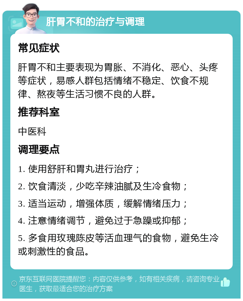 肝胃不和的治疗与调理 常见症状 肝胃不和主要表现为胃胀、不消化、恶心、头疼等症状，易感人群包括情绪不稳定、饮食不规律、熬夜等生活习惯不良的人群。 推荐科室 中医科 调理要点 1. 使用舒肝和胃丸进行治疗； 2. 饮食清淡，少吃辛辣油腻及生冷食物； 3. 适当运动，增强体质，缓解情绪压力； 4. 注意情绪调节，避免过于急躁或抑郁； 5. 多食用玫瑰陈皮等活血理气的食物，避免生冷或刺激性的食品。