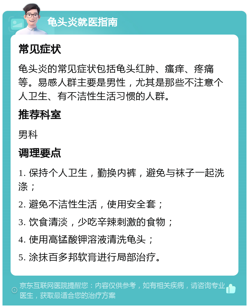 龟头炎就医指南 常见症状 龟头炎的常见症状包括龟头红肿、瘙痒、疼痛等。易感人群主要是男性，尤其是那些不注意个人卫生、有不洁性生活习惯的人群。 推荐科室 男科 调理要点 1. 保持个人卫生，勤换内裤，避免与袜子一起洗涤； 2. 避免不洁性生活，使用安全套； 3. 饮食清淡，少吃辛辣刺激的食物； 4. 使用高锰酸钾溶液清洗龟头； 5. 涂抹百多邦软膏进行局部治疗。