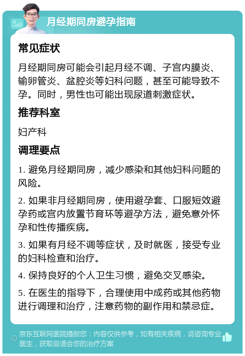 月经期同房避孕指南 常见症状 月经期同房可能会引起月经不调、子宫内膜炎、输卵管炎、盆腔炎等妇科问题，甚至可能导致不孕。同时，男性也可能出现尿道刺激症状。 推荐科室 妇产科 调理要点 1. 避免月经期同房，减少感染和其他妇科问题的风险。 2. 如果非月经期同房，使用避孕套、口服短效避孕药或宫内放置节育环等避孕方法，避免意外怀孕和性传播疾病。 3. 如果有月经不调等症状，及时就医，接受专业的妇科检查和治疗。 4. 保持良好的个人卫生习惯，避免交叉感染。 5. 在医生的指导下，合理使用中成药或其他药物进行调理和治疗，注意药物的副作用和禁忌症。