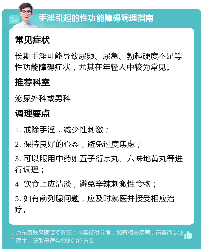 手淫引起的性功能障碍调理指南 常见症状 长期手淫可能导致尿频、尿急、勃起硬度不足等性功能障碍症状，尤其在年轻人中较为常见。 推荐科室 泌尿外科或男科 调理要点 1. 戒除手淫，减少性刺激； 2. 保持良好的心态，避免过度焦虑； 3. 可以服用中药如五子衍宗丸、六味地黄丸等进行调理； 4. 饮食上应清淡，避免辛辣刺激性食物； 5. 如有前列腺问题，应及时就医并接受相应治疗。