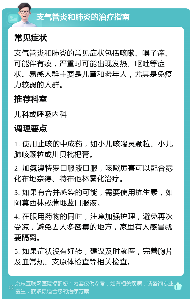 支气管炎和肺炎的治疗指南 常见症状 支气管炎和肺炎的常见症状包括咳嗽、嗓子痒、可能伴有痰，严重时可能出现发热、呕吐等症状。易感人群主要是儿童和老年人，尤其是免疫力较弱的人群。 推荐科室 儿科或呼吸内科 调理要点 1. 使用止咳的中成药，如小儿咳喘灵颗粒、小儿肺咳颗粒或川贝枇杷膏。 2. 加氨溴特罗口服液口服，咳嗽厉害可以配合雾化布地奈德、特布他林雾化治疗。 3. 如果有合并感染的可能，需要使用抗生素，如阿莫西林或蒲地蓝口服液。 4. 在服用药物的同时，注意加强护理，避免再次受凉，避免去人多密集的地方，家里有人感冒就要隔离。 5. 如果症状没有好转，建议及时就医，完善胸片及血常规、支原体检查等相关检查。