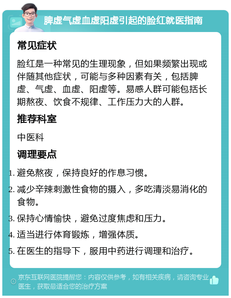 脾虚气虚血虚阳虚引起的脸红就医指南 常见症状 脸红是一种常见的生理现象，但如果频繁出现或伴随其他症状，可能与多种因素有关，包括脾虚、气虚、血虚、阳虚等。易感人群可能包括长期熬夜、饮食不规律、工作压力大的人群。 推荐科室 中医科 调理要点 避免熬夜，保持良好的作息习惯。 减少辛辣刺激性食物的摄入，多吃清淡易消化的食物。 保持心情愉快，避免过度焦虑和压力。 适当进行体育锻炼，增强体质。 在医生的指导下，服用中药进行调理和治疗。