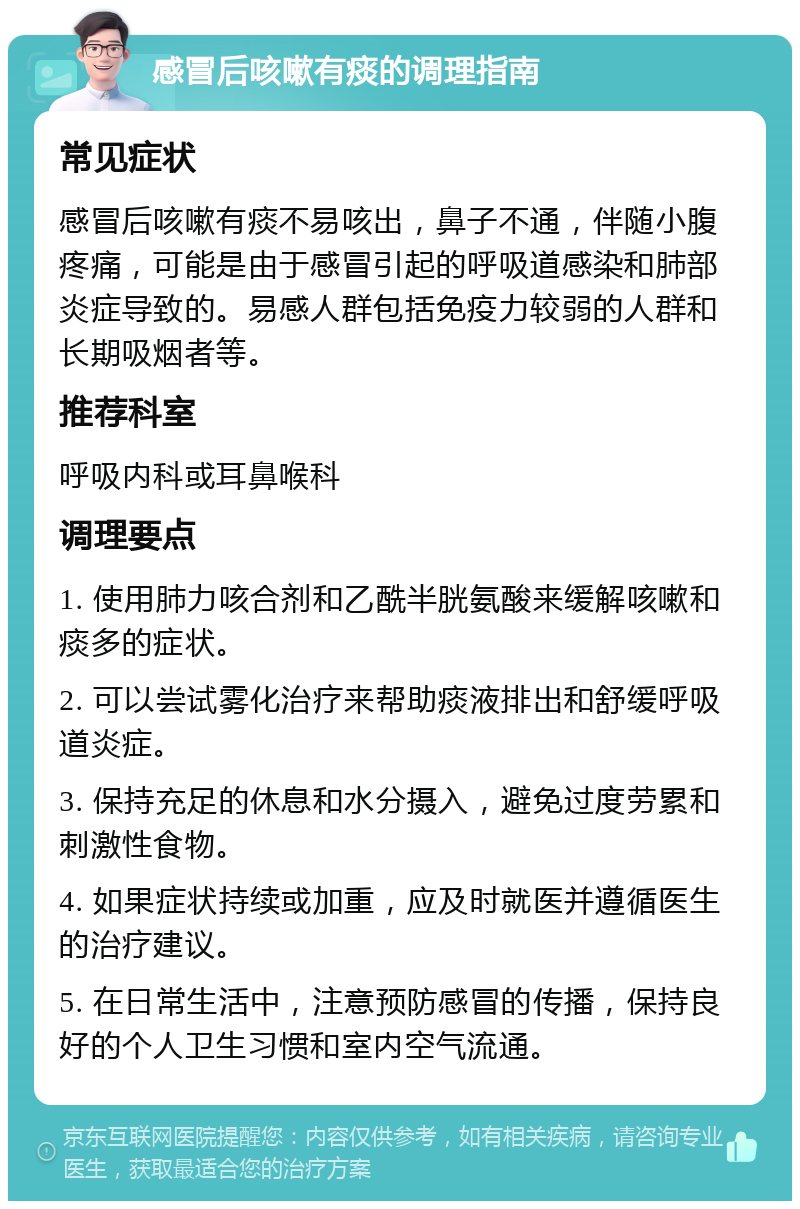 感冒后咳嗽有痰的调理指南 常见症状 感冒后咳嗽有痰不易咳出，鼻子不通，伴随小腹疼痛，可能是由于感冒引起的呼吸道感染和肺部炎症导致的。易感人群包括免疫力较弱的人群和长期吸烟者等。 推荐科室 呼吸内科或耳鼻喉科 调理要点 1. 使用肺力咳合剂和乙酰半胱氨酸来缓解咳嗽和痰多的症状。 2. 可以尝试雾化治疗来帮助痰液排出和舒缓呼吸道炎症。 3. 保持充足的休息和水分摄入，避免过度劳累和刺激性食物。 4. 如果症状持续或加重，应及时就医并遵循医生的治疗建议。 5. 在日常生活中，注意预防感冒的传播，保持良好的个人卫生习惯和室内空气流通。