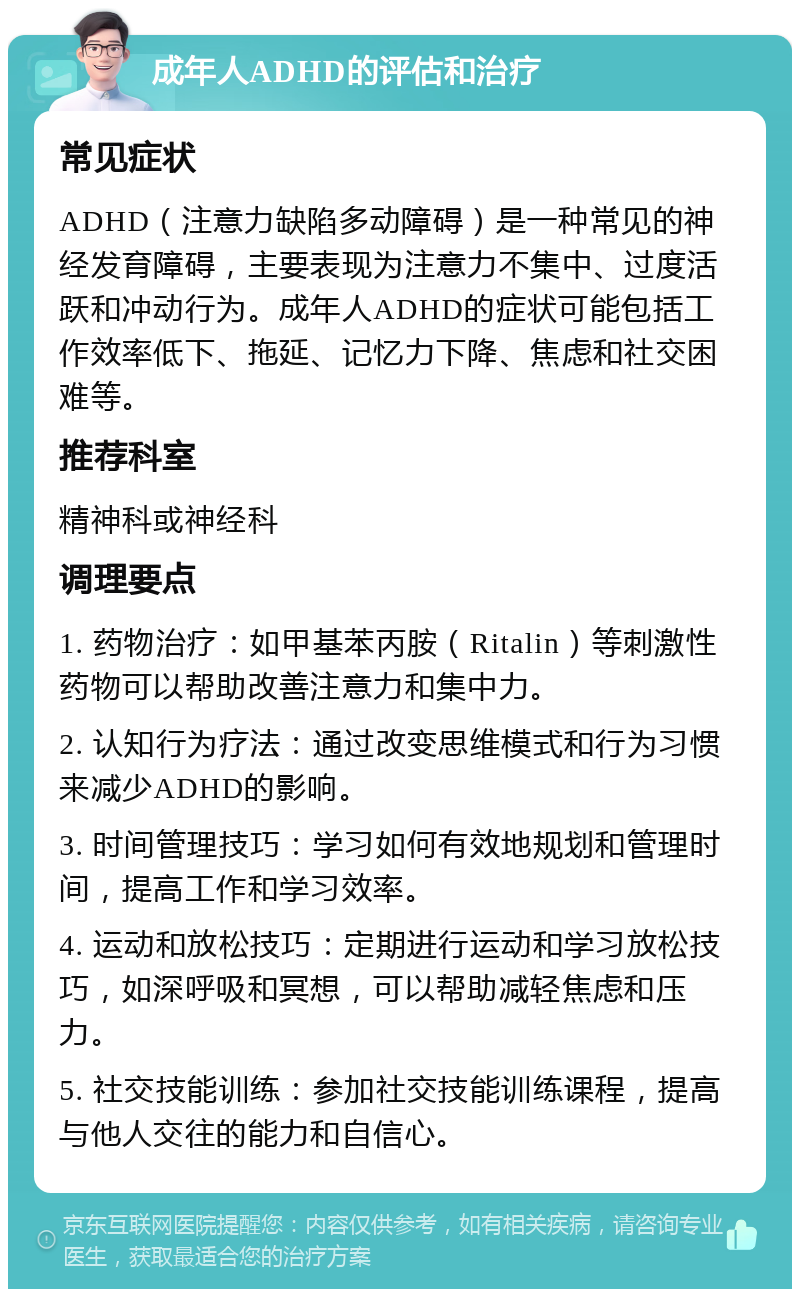 成年人ADHD的评估和治疗 常见症状 ADHD（注意力缺陷多动障碍）是一种常见的神经发育障碍，主要表现为注意力不集中、过度活跃和冲动行为。成年人ADHD的症状可能包括工作效率低下、拖延、记忆力下降、焦虑和社交困难等。 推荐科室 精神科或神经科 调理要点 1. 药物治疗：如甲基苯丙胺（Ritalin）等刺激性药物可以帮助改善注意力和集中力。 2. 认知行为疗法：通过改变思维模式和行为习惯来减少ADHD的影响。 3. 时间管理技巧：学习如何有效地规划和管理时间，提高工作和学习效率。 4. 运动和放松技巧：定期进行运动和学习放松技巧，如深呼吸和冥想，可以帮助减轻焦虑和压力。 5. 社交技能训练：参加社交技能训练课程，提高与他人交往的能力和自信心。