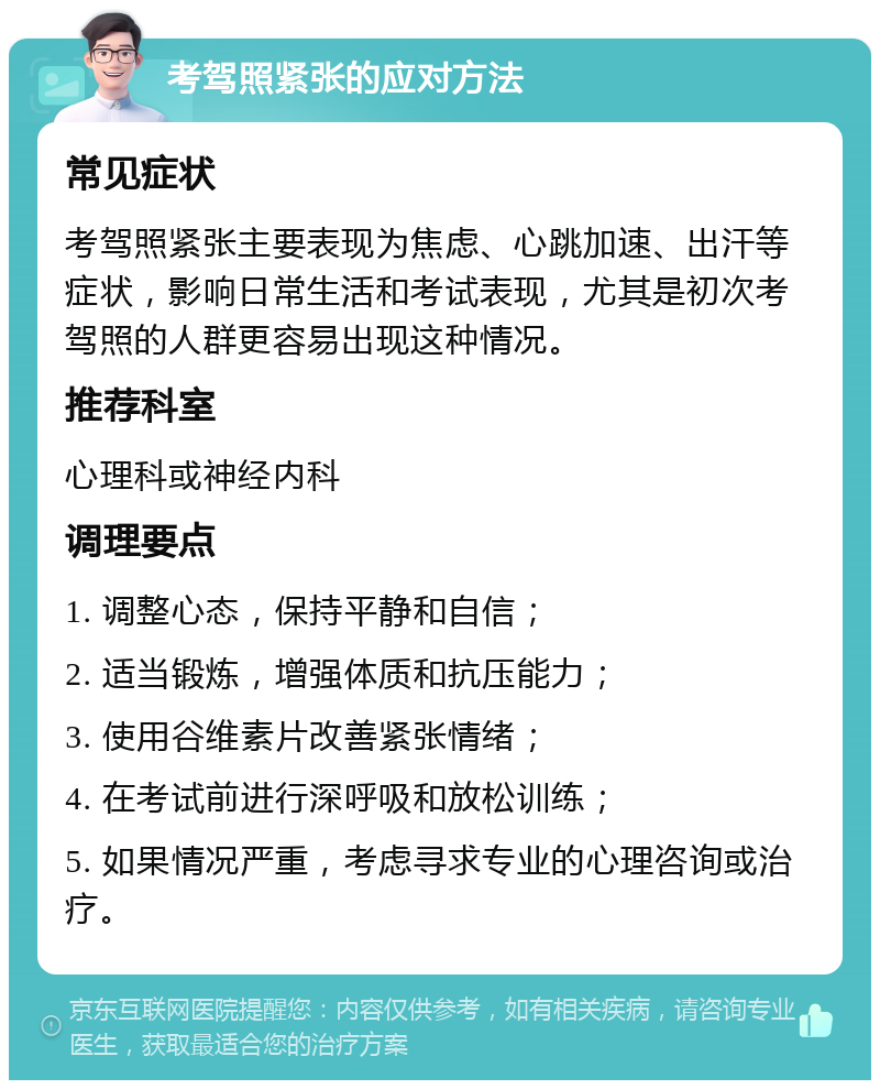 考驾照紧张的应对方法 常见症状 考驾照紧张主要表现为焦虑、心跳加速、出汗等症状，影响日常生活和考试表现，尤其是初次考驾照的人群更容易出现这种情况。 推荐科室 心理科或神经内科 调理要点 1. 调整心态，保持平静和自信； 2. 适当锻炼，增强体质和抗压能力； 3. 使用谷维素片改善紧张情绪； 4. 在考试前进行深呼吸和放松训练； 5. 如果情况严重，考虑寻求专业的心理咨询或治疗。